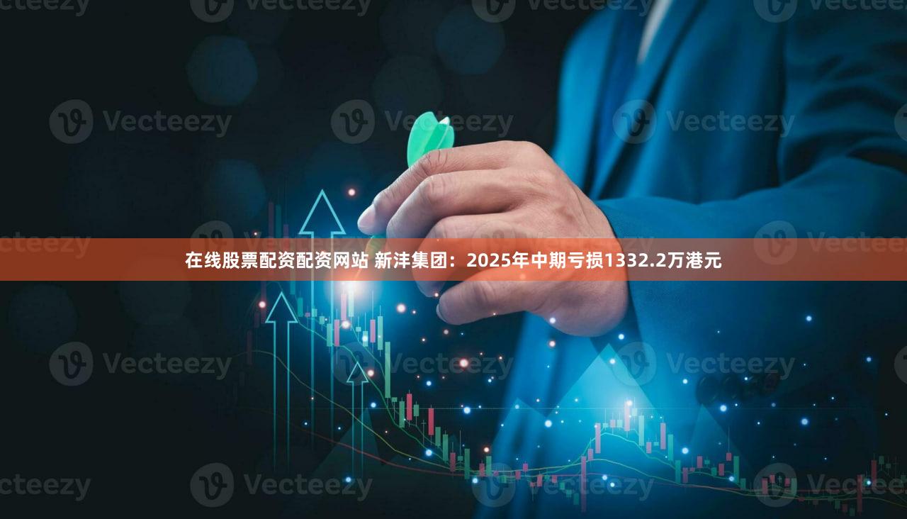 在线股票配资配资网站 新沣集团：2025年中期亏损1332.2万港元