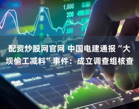 配资炒股网官网 中国电建通报“大坝偷工减料”事件:成立调查组核查