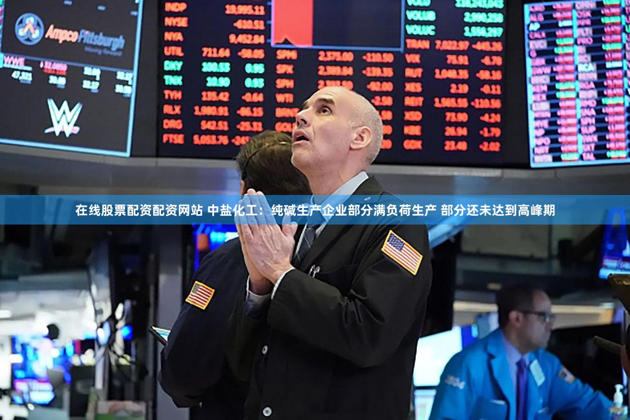 在线股票配资配资网站 中盐化工：纯碱生产企业部分满负荷生产 部分还未达到高峰期
