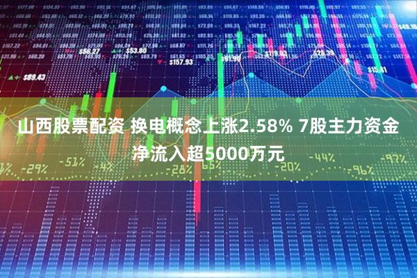山西股票配资 换电概念上涨2.58% 7股主力资金净流入超5000万元