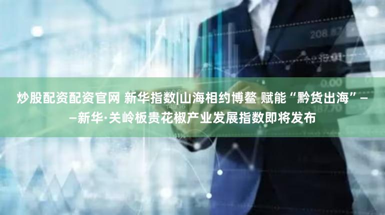 炒股配资配资官网 新华指数|山海相约博鳌 赋能“黔货出海”——新华·关岭板贵花椒产业发展指数即将发布
