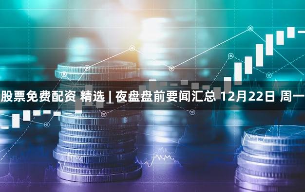 股票免费配资 精选 | 夜盘盘前要闻汇总 12月22日 周一