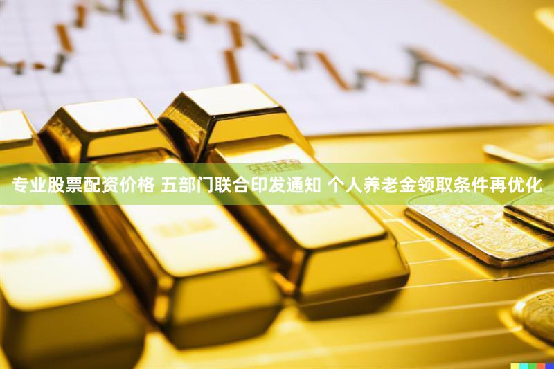 专业股票配资价格 五部门联合印发通知 个人养老金领取条件再优化