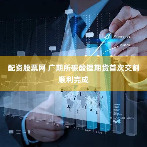 配资股票网 广期所碳酸锂期货首次交割顺利完成