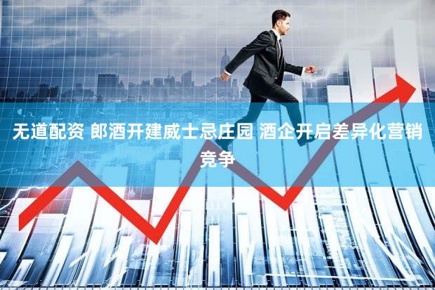 无道配资 郎酒开建威士忌庄园 酒企开启差异化营销竞争