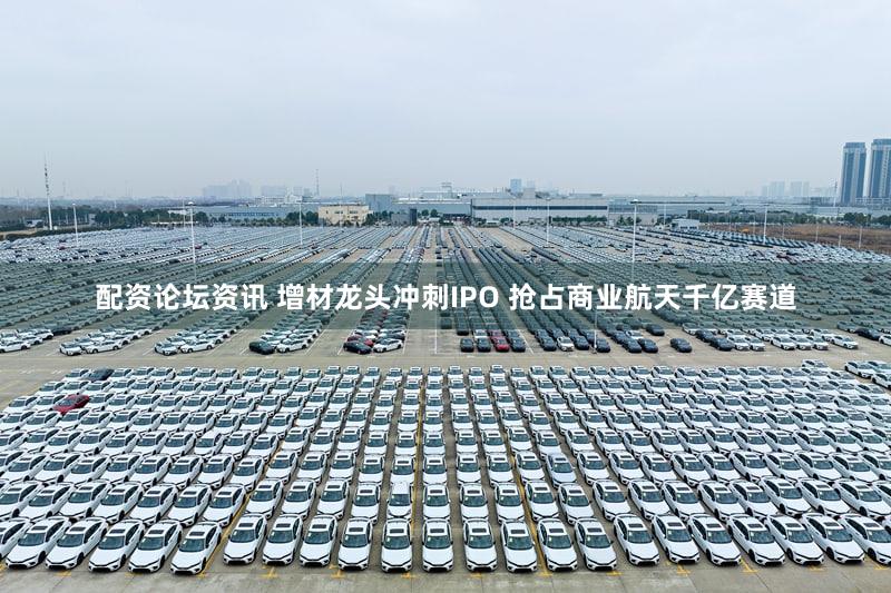 配资论坛资讯 增材龙头冲刺IPO 抢占商业航天千亿赛道