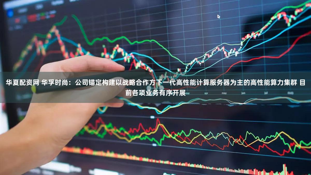 华夏配资网 华孚时尚：公司锚定构建以战略合作方下一代高性能计算服务器为主的高性能算力集群 目前各项业务有序开展