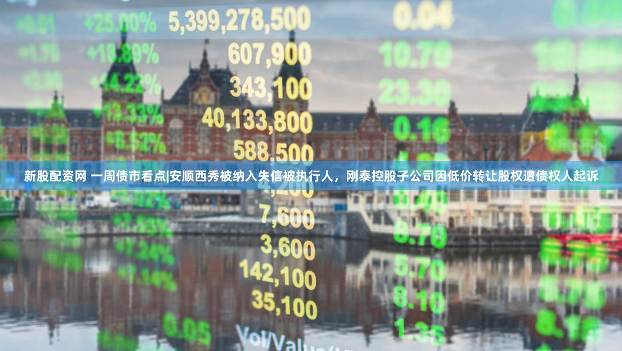 新股配资网 一周债市看点|安顺西秀被纳入失信被执行人，刚泰控股子公司因低价转让股权遭债权人起诉