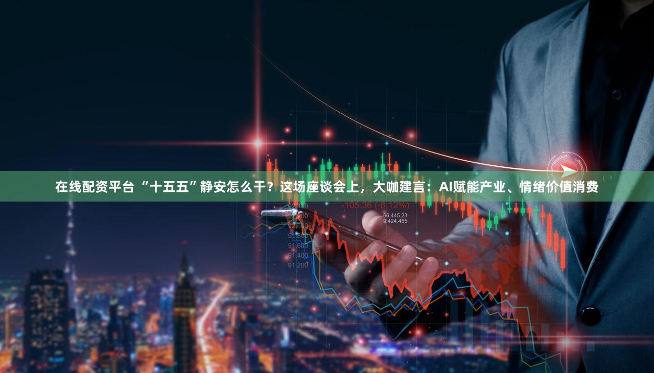 在线配资平台 “十五五”静安怎么干？这场座谈会上，大咖建言：AI赋能产业、情绪价值消费