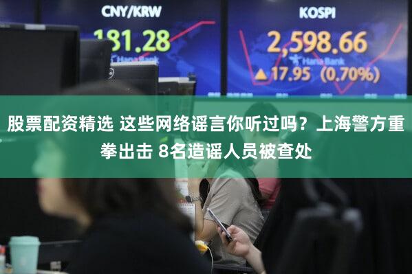 股票配资精选 这些网络谣言你听过吗？上海警方重拳出击 8名造谣人员被查处