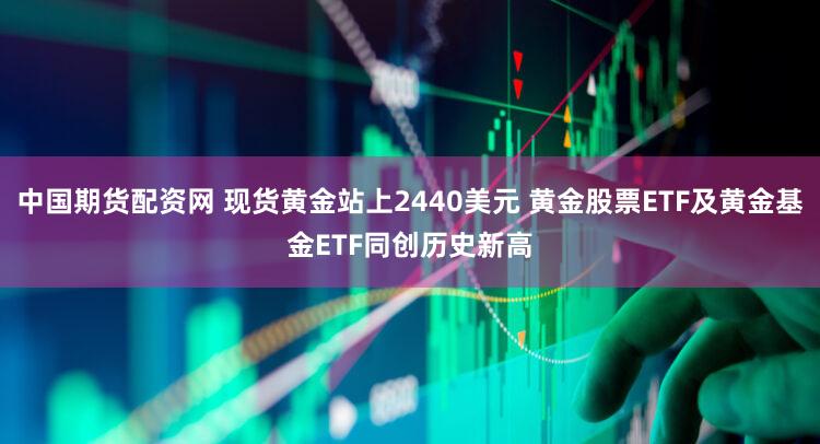 中国期货配资网 现货黄金站上2440美元 黄金股票ETF及黄金基金ETF同创历史新高