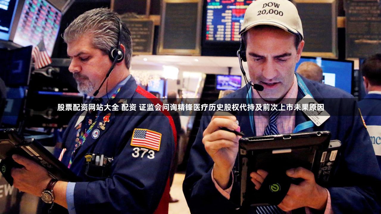 股票配资网站大全 配资 证监会问询精锋医疗历史股权代持及前次上市未果原因