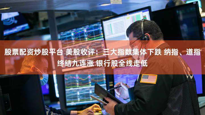 股票配资炒股平台 美股收评：三大指数集体下跌 纳指、道指终结九连涨 银行股全线走低