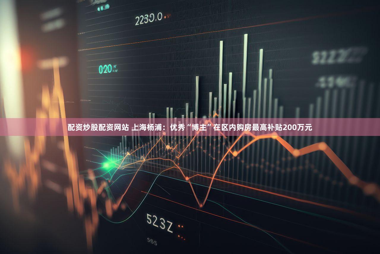 配资炒股配资网站 上海杨浦：优秀“博主”在区内购房最高补贴200万元