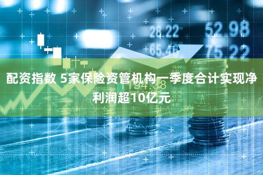 配资指数 5家保险资管机构一季度合计实现净利润超10亿元