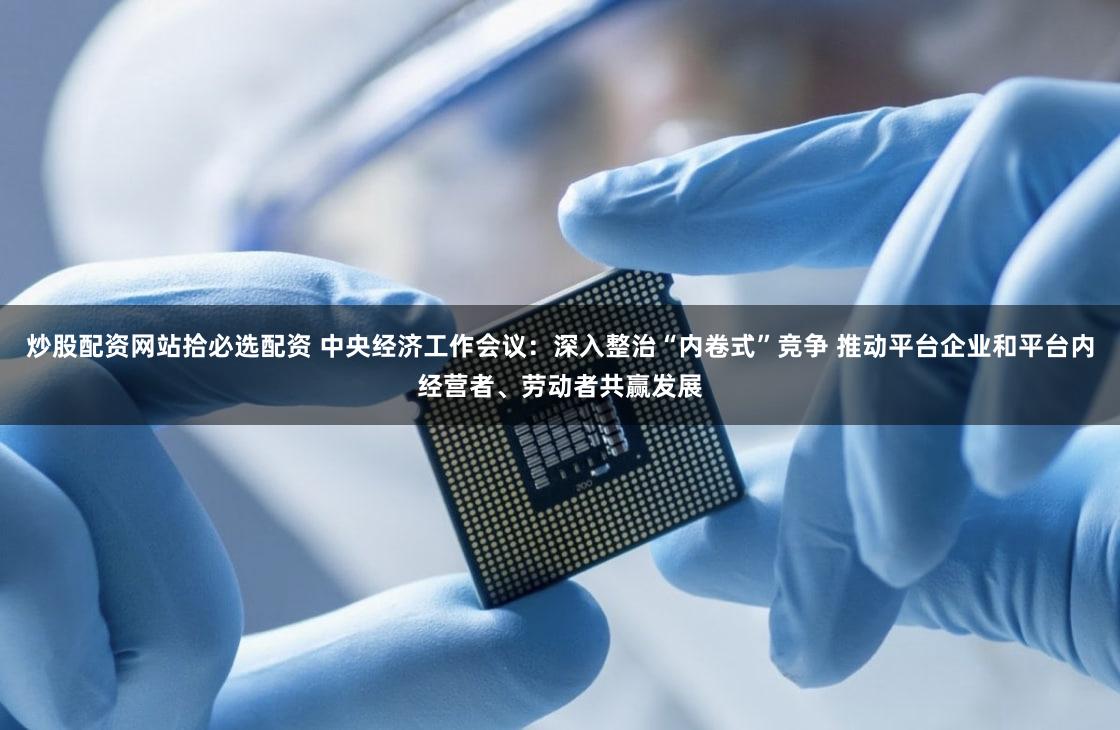 炒股配资网站拾必选配资 中央经济工作会议:深入整治“内卷式”竞争 推动平台企业和平台内经营者、劳动者共赢发展