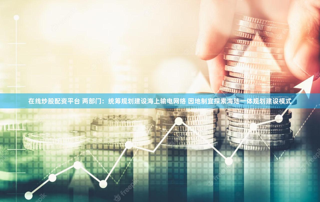 在线炒股配资平台 两部门:统筹规划建设海上输电网络 因地制宜探索海陆一体规划建设模式