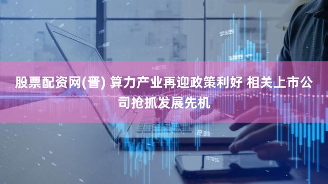 股票配资网(晋) 算力产业再迎政策利好 相关上市公司抢抓发展先机