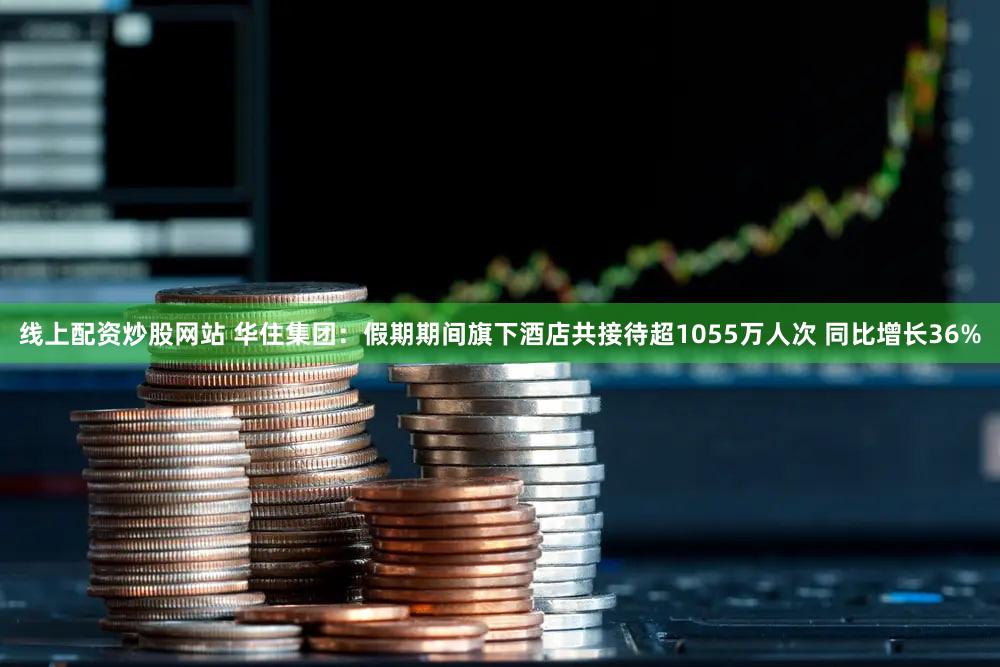 线上配资炒股网站 华住集团：假期期间旗下酒店共接待超1055万人次 同比增长36%