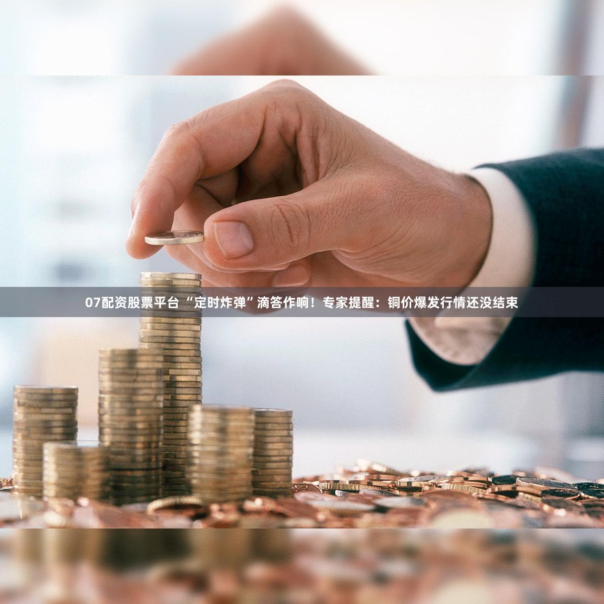 07配资股票平台 “定时炸弹”滴答作响！专家提醒：铜价爆发行情还没结束
