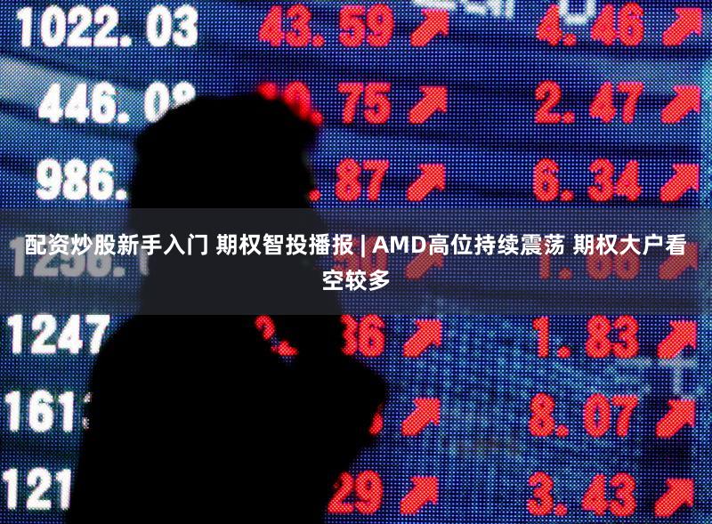 配资炒股新手入门 期权智投播报 | AMD高位持续震荡 期权大户看空较多