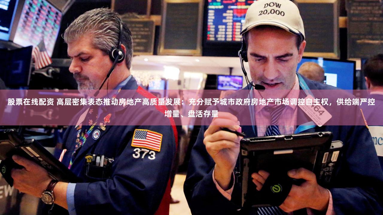股票在线配资 高层密集表态推动房地产高质量发展：充分赋予城市政府房地产市场调控自主权，供给端严控增量、盘活存量
