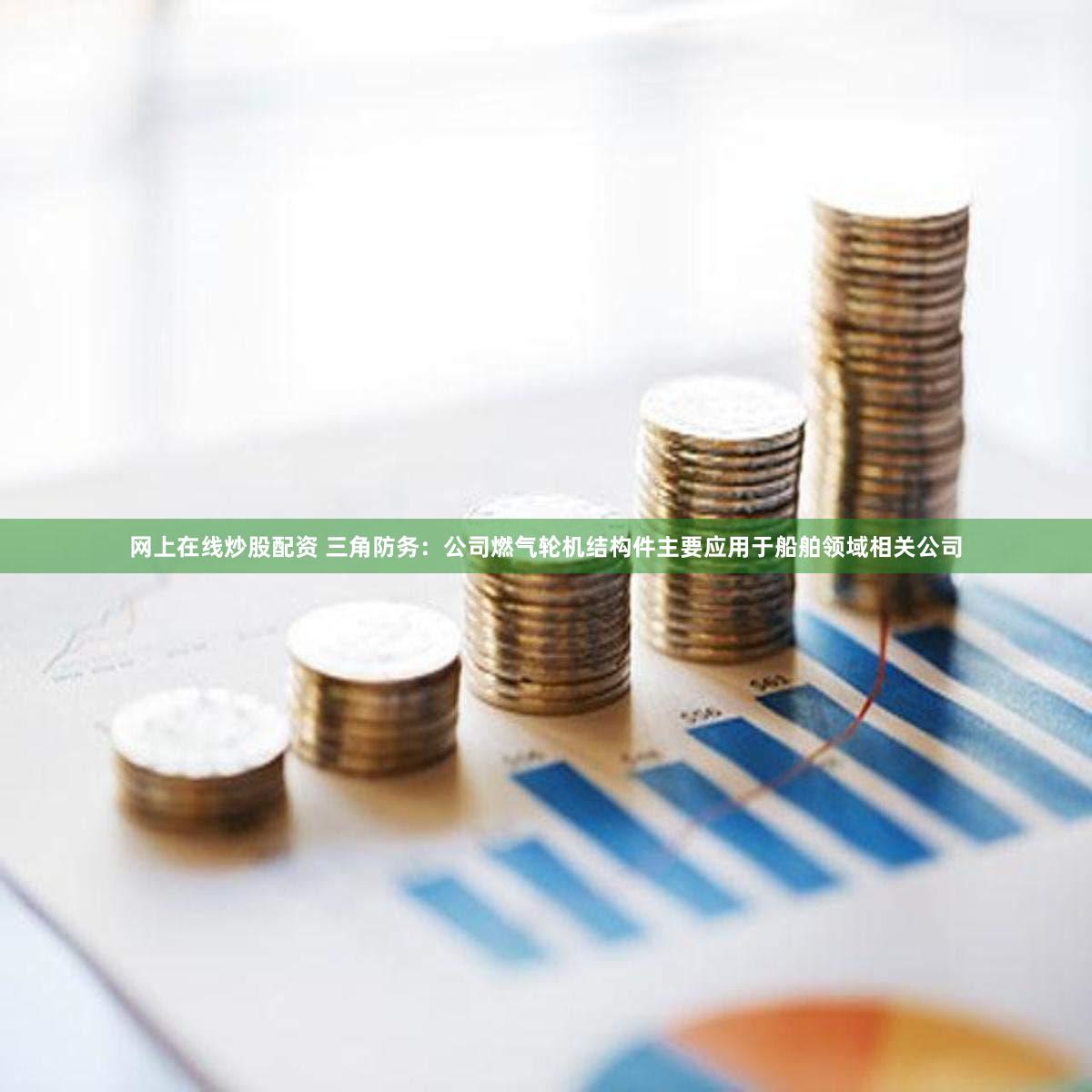 网上在线炒股配资 三角防务：公司燃气轮机结构件主要应用于船舶领域相关公司