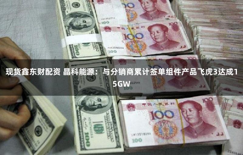 现货鑫东财配资 晶科能源:与分销商累计签单组件产品飞虎3达成15GW