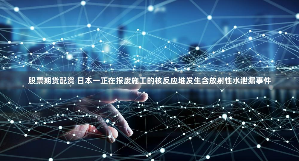 股票期货配资 日本一正在报废施工的核反应堆发生含放射性水泄漏事件