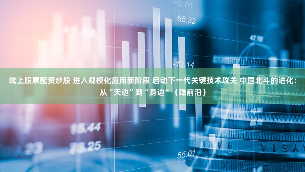 线上股票配资炒股 进入规模化应用新阶段 启动下一代关键技术攻关 中国北斗的进化：从“天边”到“身边”（瞰前沿）