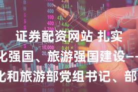 证券配资网站 扎实推进文化强国、旅游强国建设——访文化和旅游部党组书记、部长孙业礼(权威访谈·学习贯彻党的二十届四中全会精神)