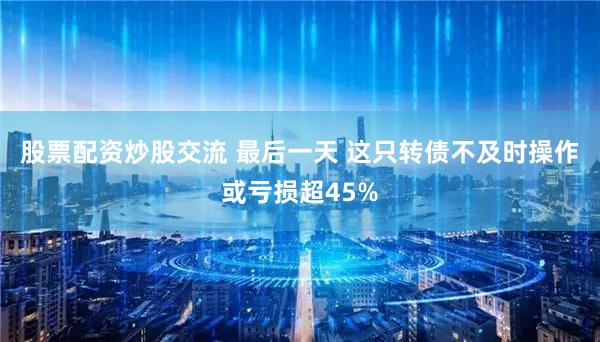 股票配资炒股交流 最后一天 这只转债不及时操作或亏损超45%