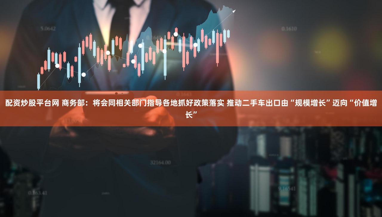 配资炒股平台网 商务部：将会同相关部门指导各地抓好政策落实 推动二手车出口由“规模增长”迈向“价值增长”