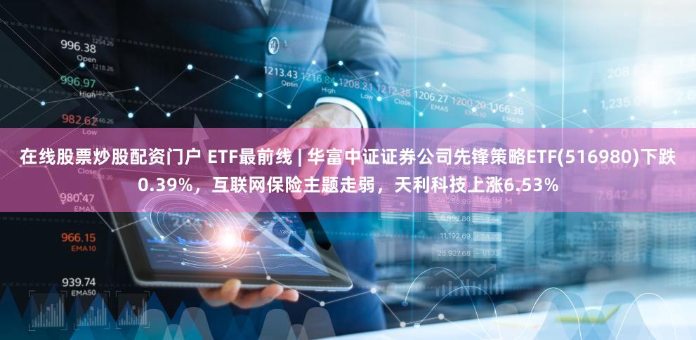 在线股票炒股配资门户 ETF最前线 | 华富中证证券公司先锋策略ETF(516980)下跌0.39%,互联网保险主题走弱,天利科技上涨6.53%