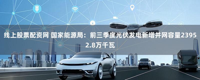 线上股票配资网 国家能源局：前三季度光伏发电新增并网容量23952.8万千瓦