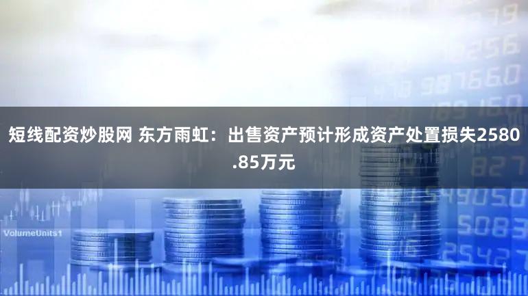 短线配资炒股网 东方雨虹：出售资产预计形成资产处置损失2580.85万元