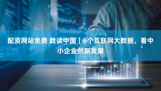 配资网站免费 数读中国｜6个互联网大数据，看中小企业创新发展