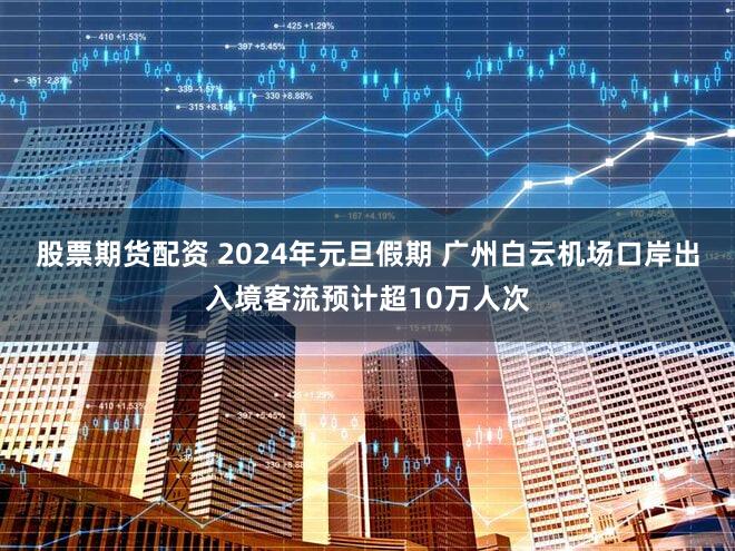 股票期货配资 2024年元旦假期 广州白云机场口岸出入境客流预计超10万人次