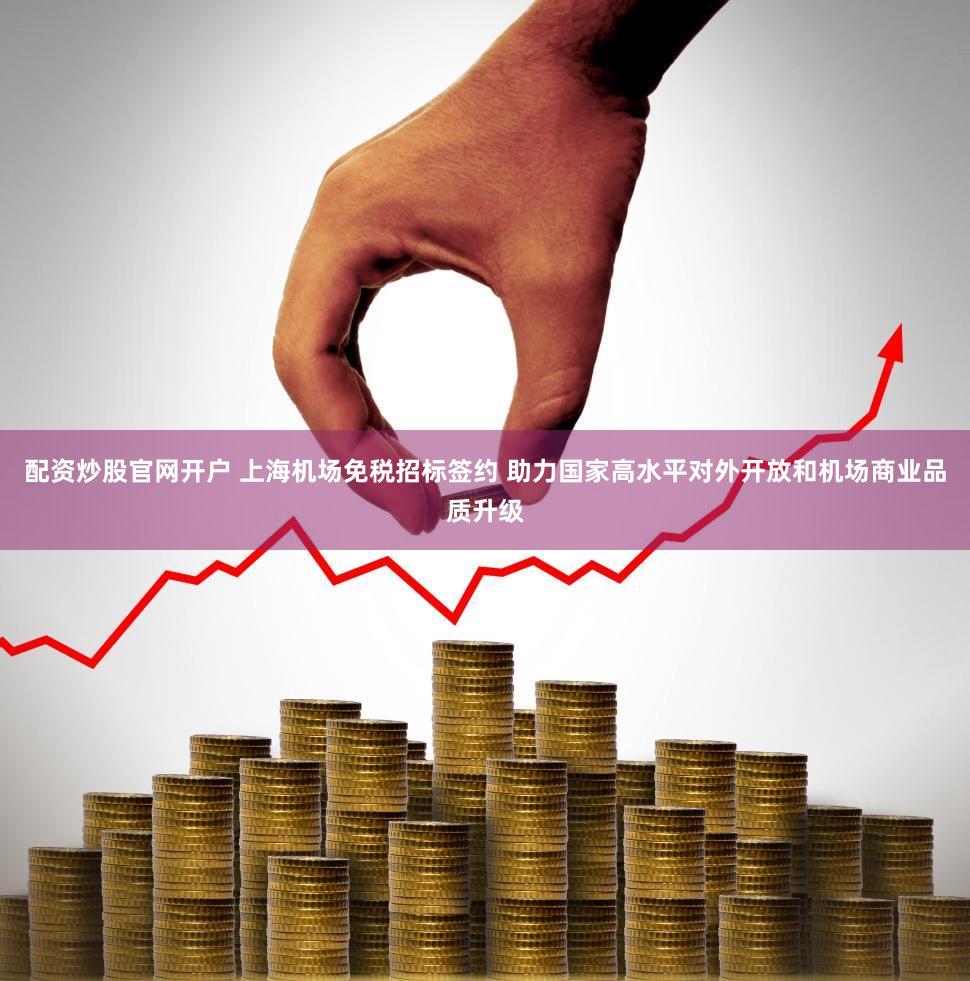 配资炒股官网开户 上海机场免税招标签约 助力国家高水平对外开放和机场商业品质升级