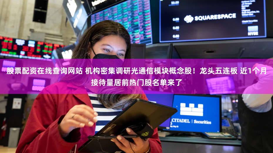 股票配资在线查询网站 机构密集调研光通信模块概念股！龙头五连板 近1个月接待量居前热门股名单来了