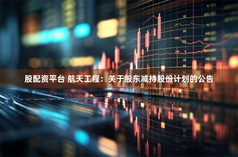 股配资平台 航天工程：关于股东减持股份计划的公告