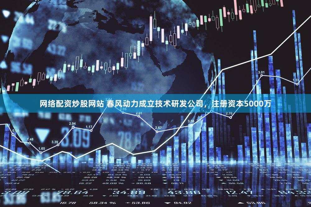 网络配资炒股网站 春风动力成立技术研发公司，注册资本5000万