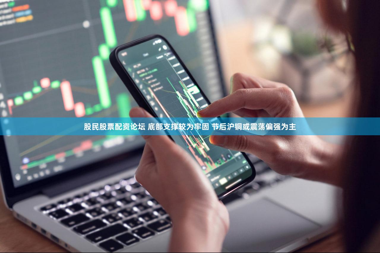 股民股票配资论坛 底部支撑较为牢固 节后沪铜或震荡偏强为主