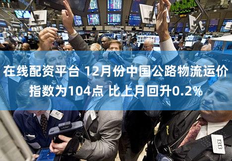 在线配资平台 12月份中国公路物流运价指数为104点 比上月回升0.2%