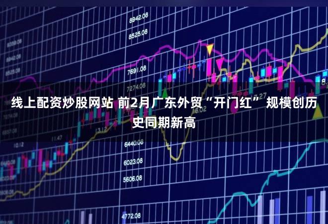 线上配资炒股网站 前2月广东外贸“开门红” 规模创历史同期新高