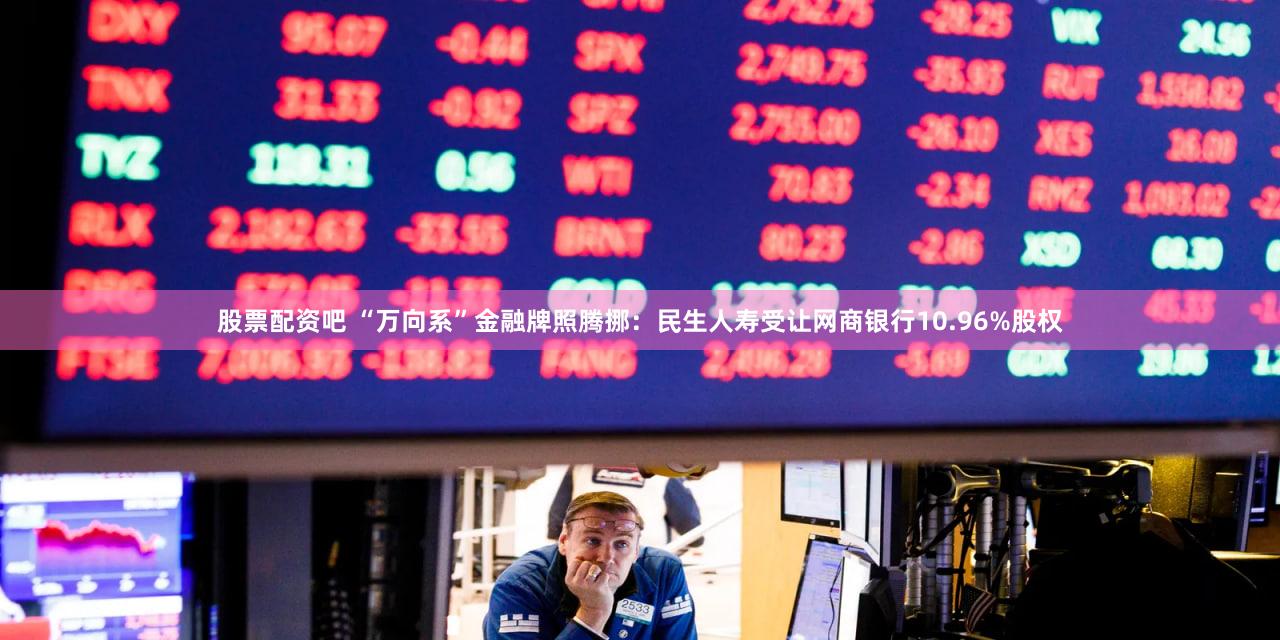 股票配资吧 “万向系”金融牌照腾挪：民生人寿受让网商银行10.96%股权