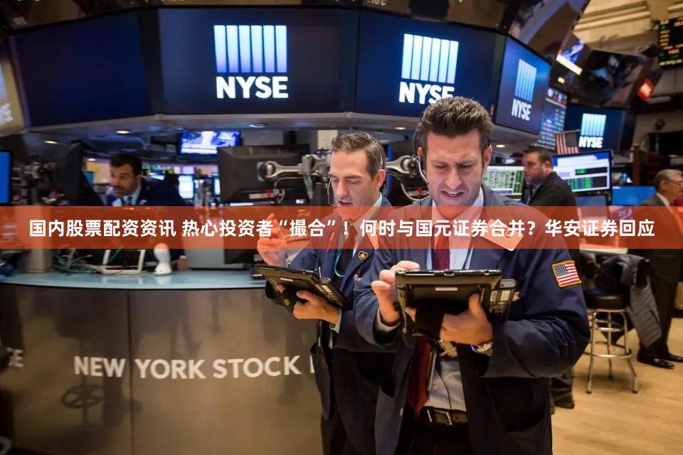国内股票配资资讯 热心投资者“撮合”！何时与国元证券合并？华安证券回应