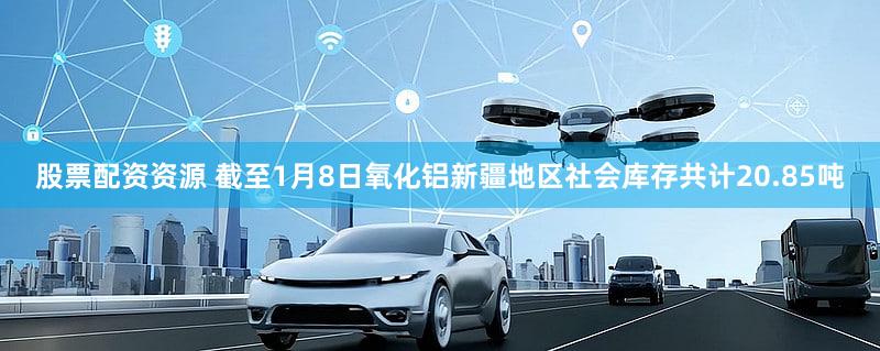 股票配资资源 截至1月8日氧化铝新疆地区社会库存共计20.85吨