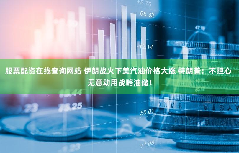 股票配资在线查询网站 伊朗战火下美汽油价格大涨 特朗普：不担心 无意动用战略油储！