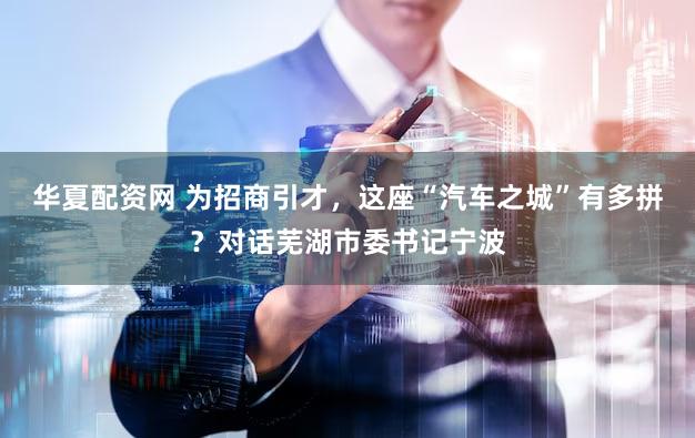 华夏配资网 为招商引才，这座“汽车之城”有多拼？对话芜湖市委书记宁波